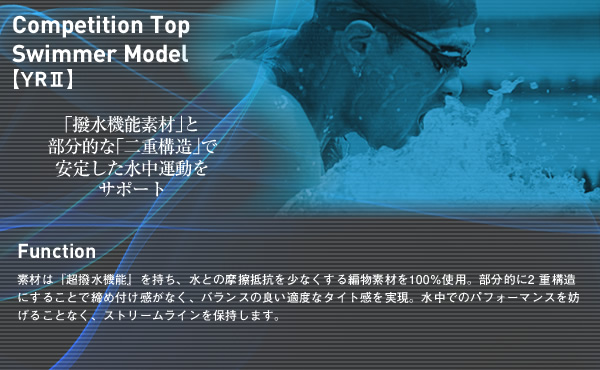 Competition Top Swimmer Model【YRⅡ】功能性
本款泳衣由100%的超强抗水阻摩擦素材编织而成，具有超强泼水功能。整体1层构造，不会对部位的束缚感，实现了適度良好的舒展力、能完美保持人体在水中的流動曲线，提高了水中运动的轻松感。“防水功能材质”和部分“双层构造”增加了水中运动的稳定性