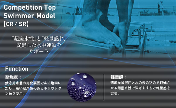 Competition Top Swimmer Model【CR／SR】
Support for stable motion in the water with "Water Repellent material" and "Two-layer construction"
FUNCTION
Chlorine is a major culprit affecting competition swimwear quality; polyurethane is used to ensure high chlorine resistance.
Lightness:Achieves a feeling of lightness through appropriate tightness and high water repellent performance to reduce absorption, meaning easy swimming.